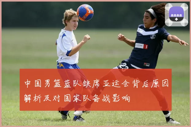 中国男篮蓝队缺席亚运会背后原因解析及对国家队备战影响