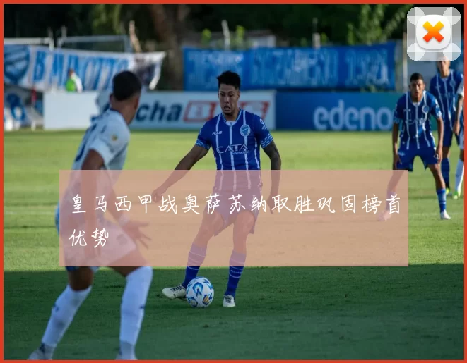 皇马西甲战奥萨苏纳取胜巩固榜首优势