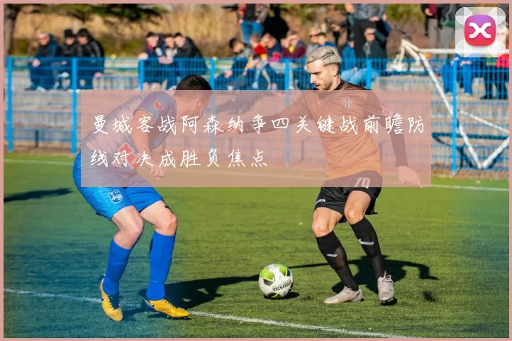 曼城客战阿森纳争四关键战前瞻防线对决成胜负焦点