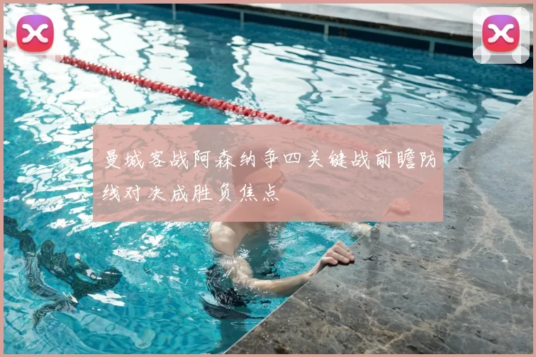 曼城客战阿森纳争四关键战前瞻防线对决成胜负焦点