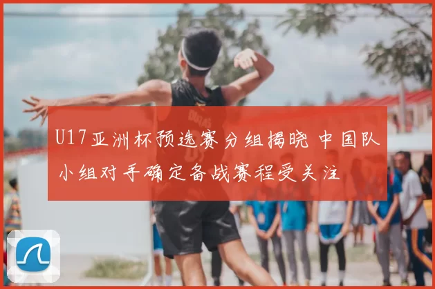 U17亚洲杯预选赛分组揭晓 中国队小组对手确定备战赛程受关注