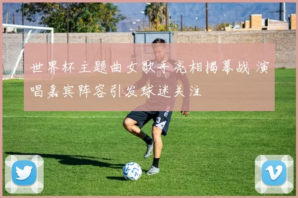 世界杯主题曲女歌手亮相揭幕战 演唱嘉宾阵容引发球迷关注