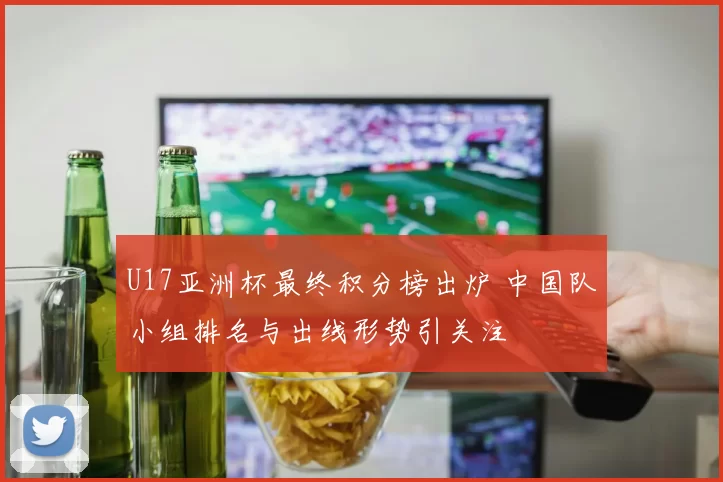 U17亚洲杯最终积分榜出炉 中国队小组排名与出线形势引关注